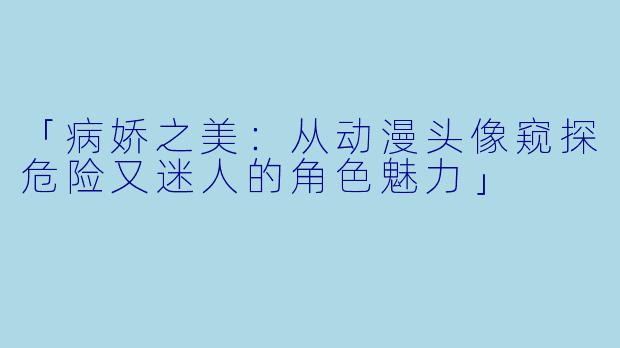 「病娇之美：从动漫头像窥探危险又迷人的角色魅力」