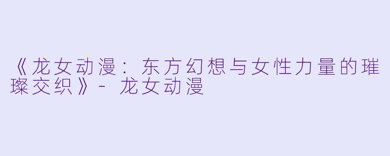 《龙女动漫：东方幻想与女性力量的璀璨交织》-龙女动漫