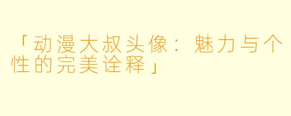 「动漫大叔头像：魅力与个性的完美诠释」