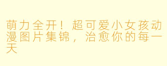 萌力全开！超可爱小女孩动漫图片集锦，治愈你的每一天