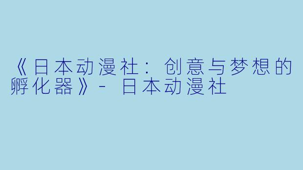 《日本动漫社：创意与梦想的孵化器》-日本动漫社