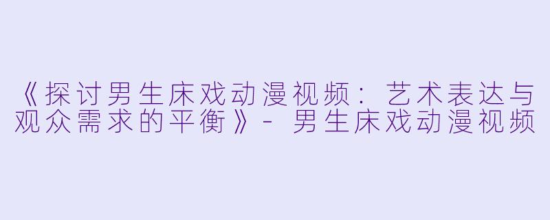 《探讨男生床戏动漫视频：艺术表达与观众需求的平衡》-男生床戏动漫视频