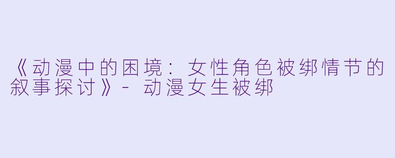 《动漫中的困境：女性角色被绑情节的叙事探讨》-动漫女生被绑