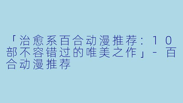 「治愈系百合动漫推荐：10部不容错过的唯美之作」-百合动漫推荐