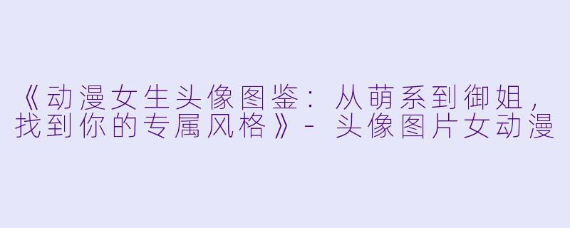 《动漫女生头像图鉴：从萌系到御姐，找到你的专属风格》-头像图片女动漫