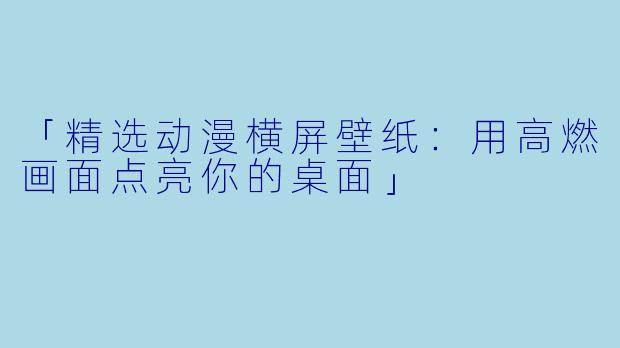 「精选动漫横屏壁纸：用高燃画面点亮你的桌面」