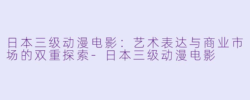 日本三级动漫电影：艺术表达与商业市场的双重探索-日本三级动漫电影