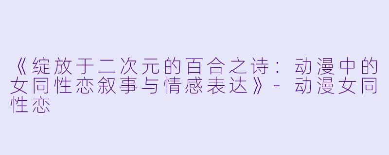 《绽放于二次元的百合之诗：动漫中的女同性恋叙事与情感表达》-动漫女同性恋