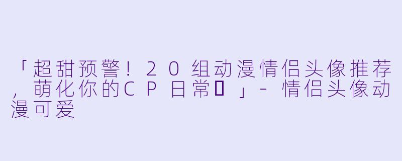 「超甜预警！20组动漫情侣头像推荐，萌化你的CP日常✨」-情侣头像动漫可爱