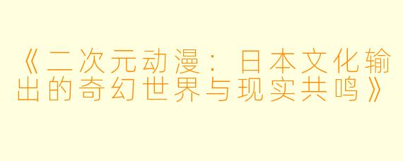 《二次元动漫：日本文化输出的奇幻世界与现实共鸣》