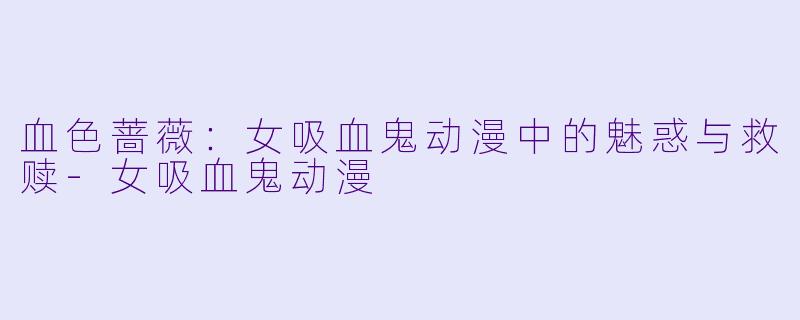 血色蔷薇：女吸血鬼动漫中的魅惑与救赎-女吸血鬼动漫