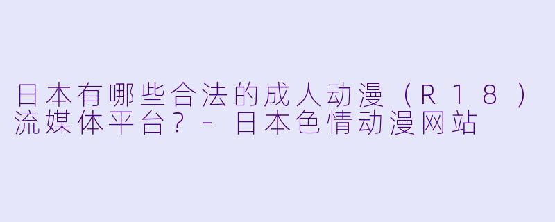 日本有哪些合法的成人动漫（R18）流媒体平台？-日本色情动漫网站
