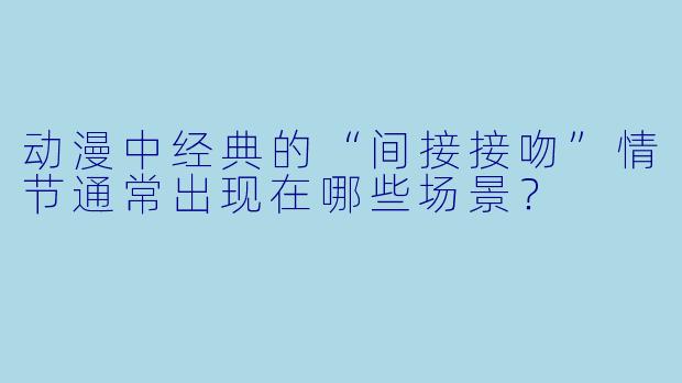 动漫中经典的“间接接吻”情节通常出现在哪些场景？