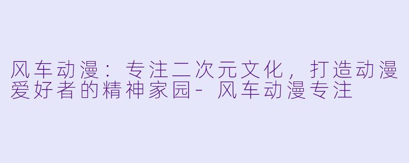 风车动漫：专注二次元文化，打造动漫爱好者的精神家园-风车动漫专注
