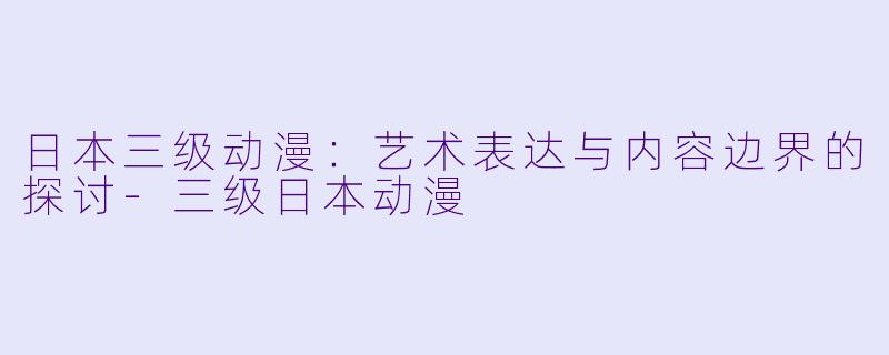 日本三级动漫：艺术表达与内容边界的探讨-三级日本动漫