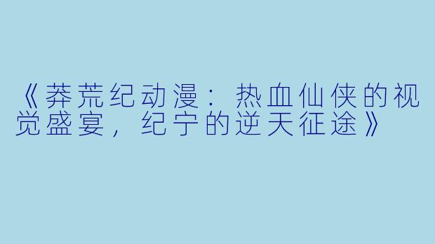 《莽荒纪动漫：热血仙侠的视觉盛宴，纪宁的逆天征途》