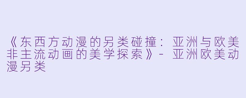《东西方动漫的另类碰撞：亚洲与欧美非主流动画的美学探索》-亚洲欧美动漫另类