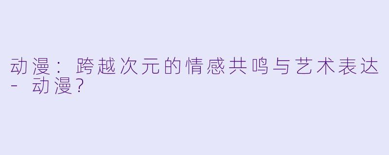 动漫：跨越次元的情感共鸣与艺术表达-动漫?