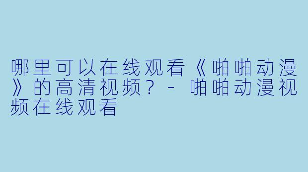 哪里可以在线观看《啪啪动漫》的高清视频？-啪啪动漫视频在线观看