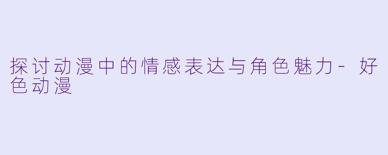 探讨动漫中的情感表达与角色魅力-好色动漫