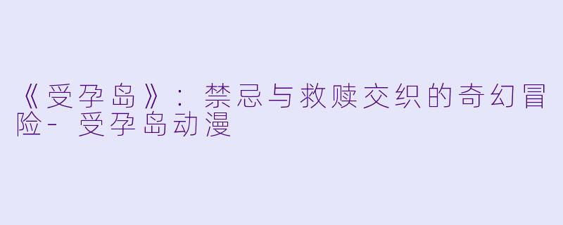 《受孕岛》：禁忌与救赎交织的奇幻冒险-受孕岛动漫