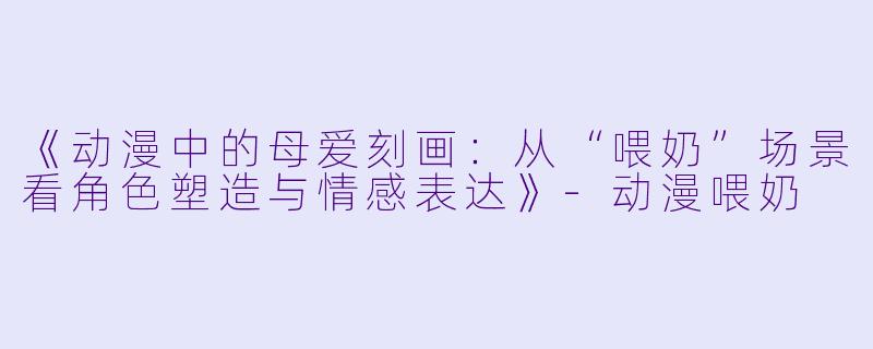 《动漫中的母爱刻画：从“喂奶”场景看角色塑造与情感表达》-动漫喂奶