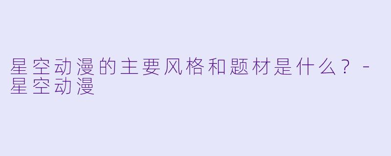 星空动漫的主要风格和题材是什么？-星空动漫