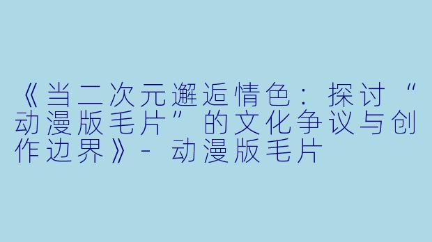 《当二次元邂逅情色：探讨“动漫版毛片”的文化争议与创作边界》-动漫版毛片