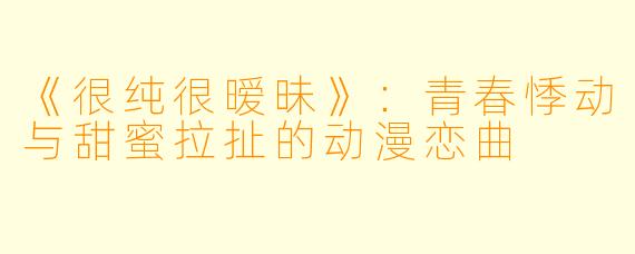 《很纯很暧昧》：青春悸动与甜蜜拉扯的动漫恋曲