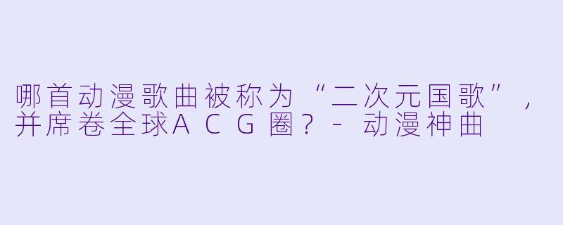 哪首动漫歌曲被称为“二次元国歌”，并席卷全球ACG圈？-动漫神曲