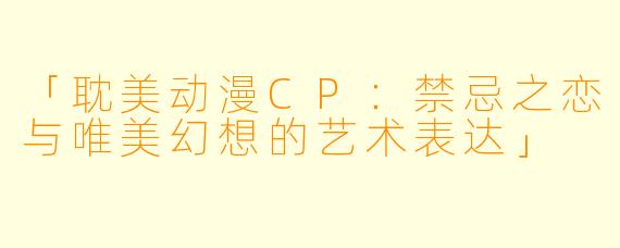 「耽美动漫CP：禁忌之恋与唯美幻想的艺术表达」