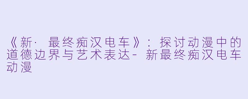 《新·最终痴汉电车》：探讨动漫中的道德边界与艺术表达-新最终痴汉电车动漫