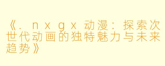 《.nxgx动漫：探索次世代动画的独特魅力与未来趋势》