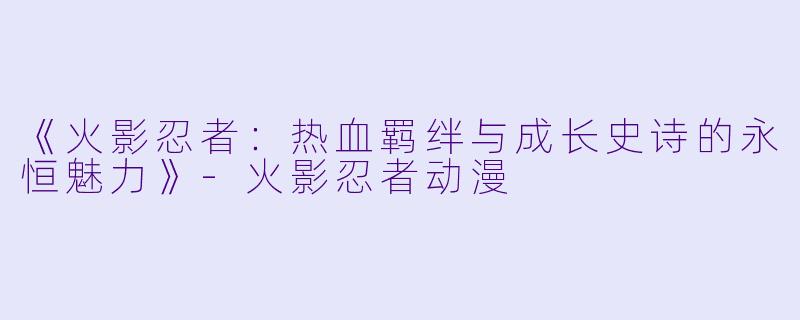 《火影忍者：热血羁绊与成长史诗的永恒魅力》-火影忍者动漫