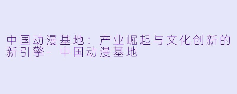 中国动漫基地：产业崛起与文化创新的新引擎-中国动漫基地