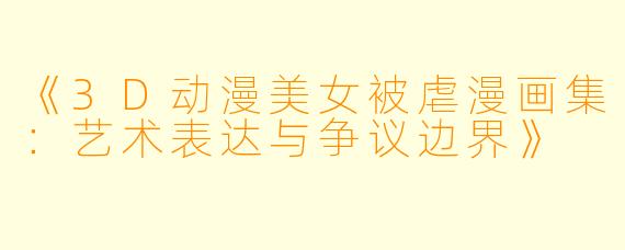 《3D动漫美女被虐漫画集：艺术表达与争议边界》