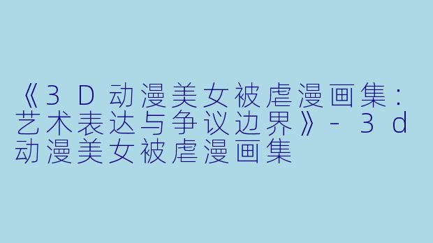 《3D动漫美女被虐漫画集：艺术表达与争议边界》-3d动漫美女被虐漫画集