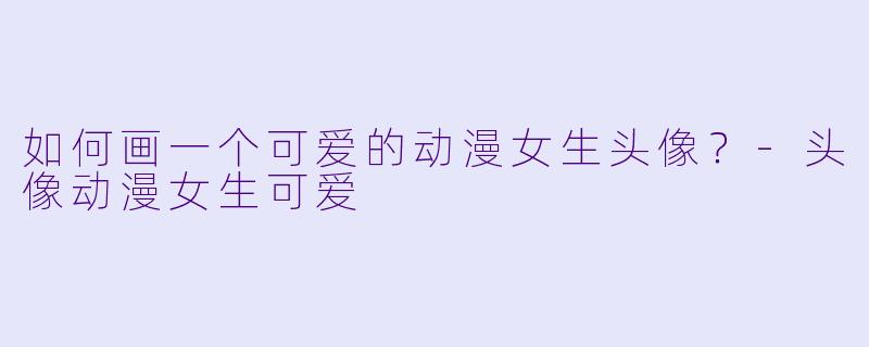如何画一个可爱的动漫女生头像？-头像动漫女生可爱
