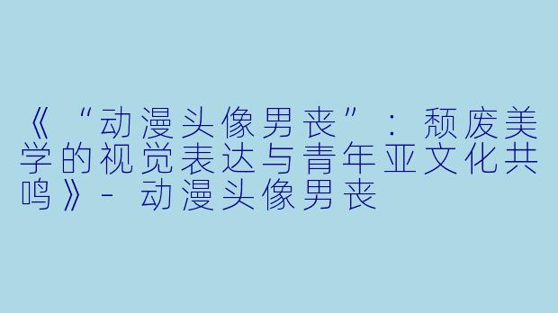 《“动漫头像男丧”：颓废美学的视觉表达与青年亚文化共鸣》-动漫头像男丧