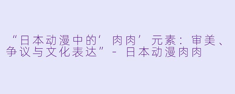 “日本动漫中的‘肉肉’元素：审美、争议与文化表达”-日本动漫肉肉