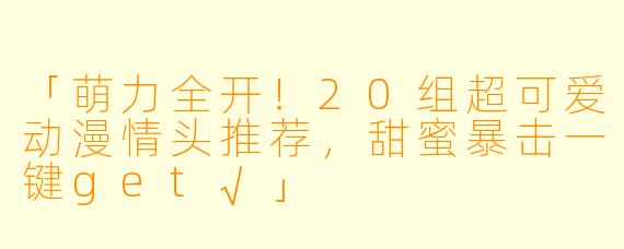 「萌力全开！20组超可爱动漫情头推荐，甜蜜暴击一键get√」
