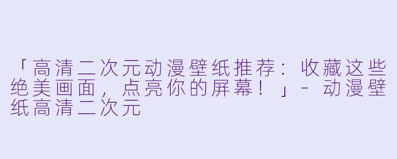 「高清二次元动漫壁纸推荐：收藏这些绝美画面，点亮你的屏幕！」-动漫壁纸高清二次元