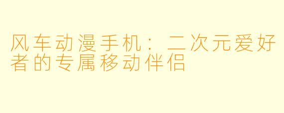 风车动漫手机：二次元爱好者的专属移动伴侣
