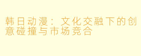 韩日动漫：文化交融下的创意碰撞与市场竞合