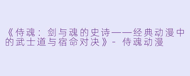 《侍魂：剑与魂的史诗——经典动漫中的武士道与宿命对决》-侍魂动漫