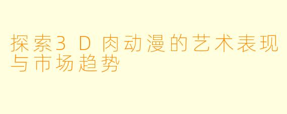 探索3D肉动漫的艺术表现与市场趋势