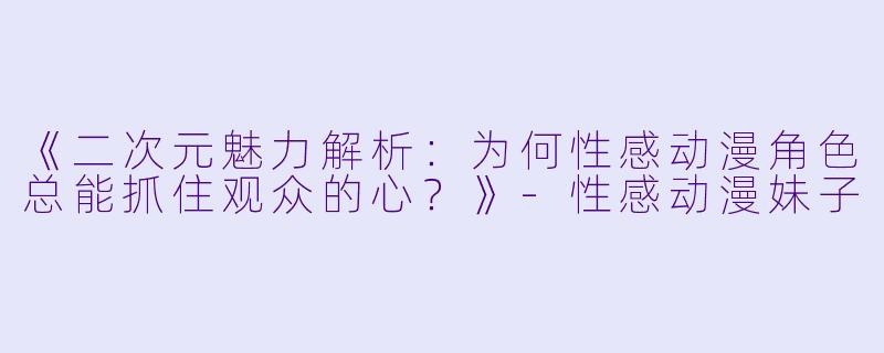 《二次元魅力解析：为何性感动漫角色总能抓住观众的心？》-性感动漫妹子
