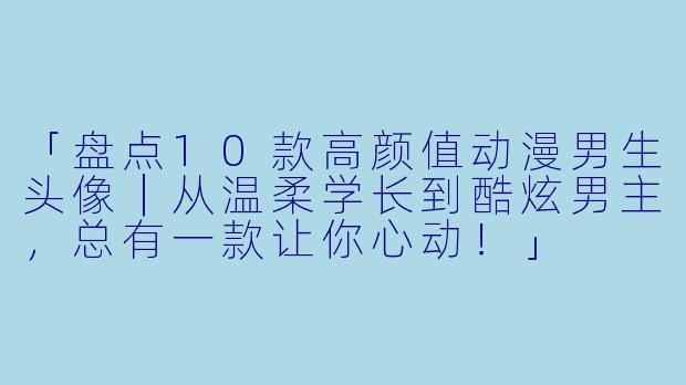 「盘点10款高颜值动漫男生头像｜从温柔学长到酷炫男主，总有一款让你心动！」