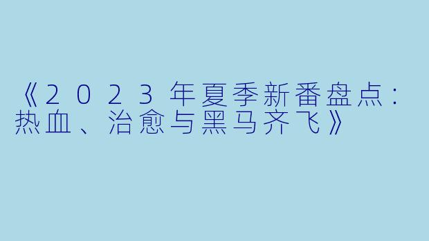 《2023年夏季新番盘点：热血、治愈与黑马齐飞》