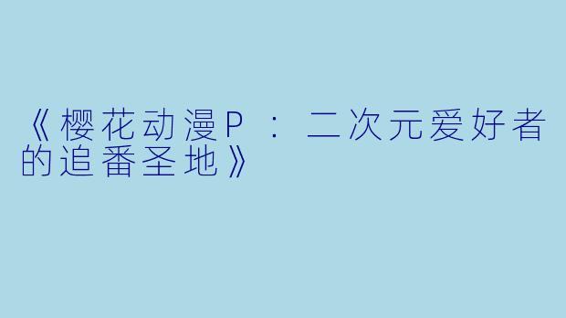 《樱花动漫P：二次元爱好者的追番圣地》